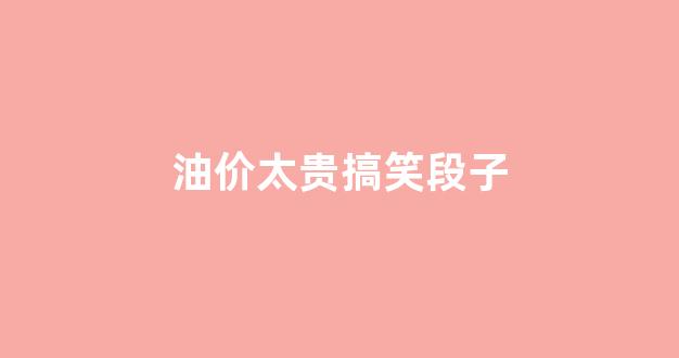 油价太贵搞笑段子_油价太贵的文案