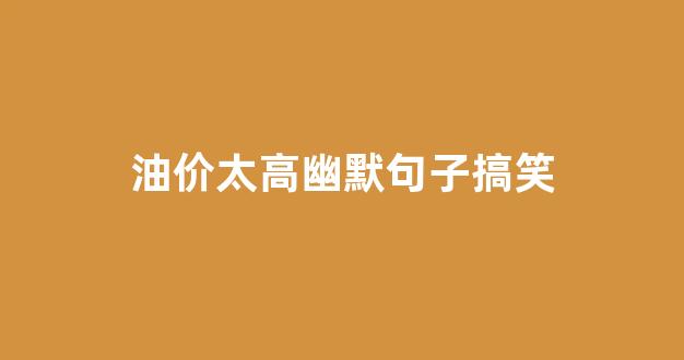 油价太贵的搞笑朋友圈_油价太高幽默句子搞笑