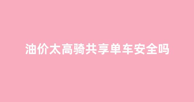 油价太高骑共享单车安全吗_油价太高骑共享单车安全吗现在
