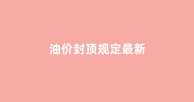 油价封顶规定最新政策_油价封顶规定最新