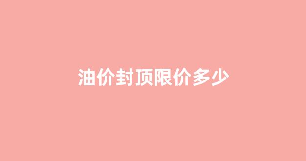 油价封顶限价多少_油价上涨封顶