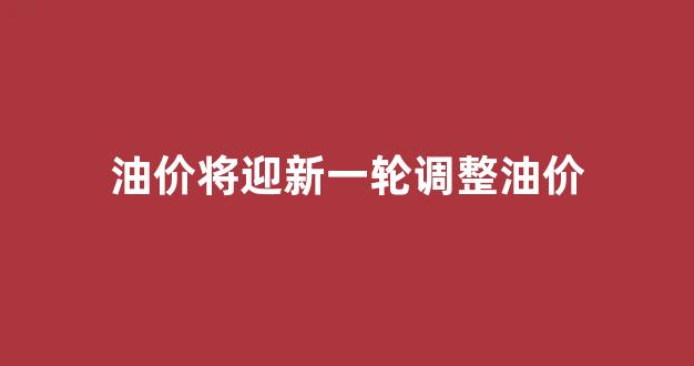油价将迎新一轮调整油价_新的油价调整