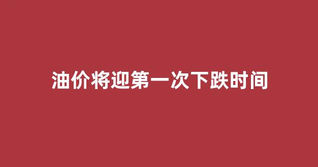 油价将迎第一次下跌时间_油价或年内第二次下调