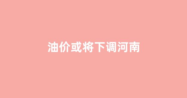 河南汽油涨价_油价或将下调河南