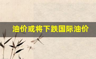 油价或将下跌国际油价会涨吗-油价或将下跌国际油价