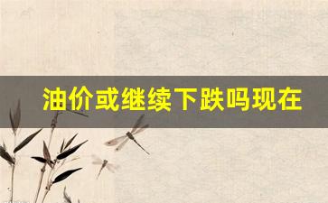 油价或继续下跌吗现在-油价或继续下跌吗现在还有吗