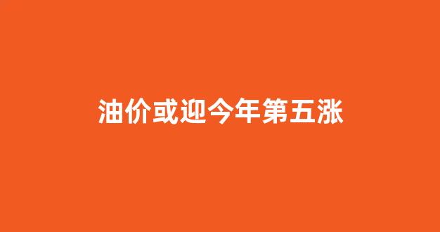 油价或迎今年第五涨_油价今年第几次调整