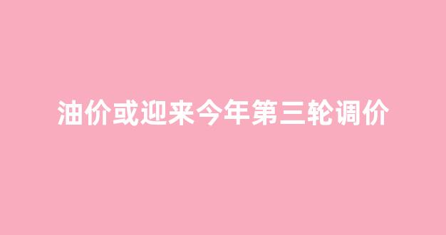 油调价新一轮调价_油价或迎来今年第三轮调价