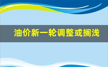 油价新一轮调整或搁浅-油价新调整时间表