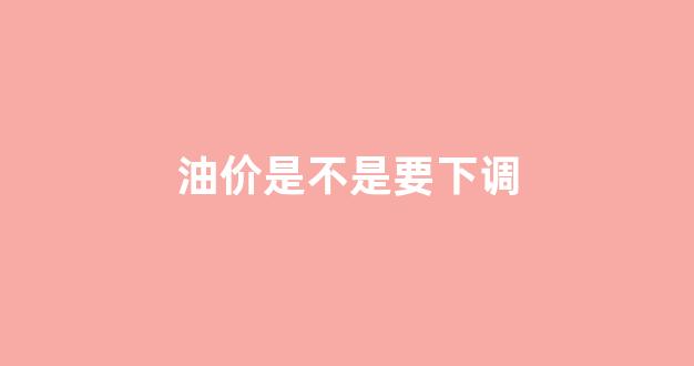 油价又要下调是不是真的?_油价是不是要下调