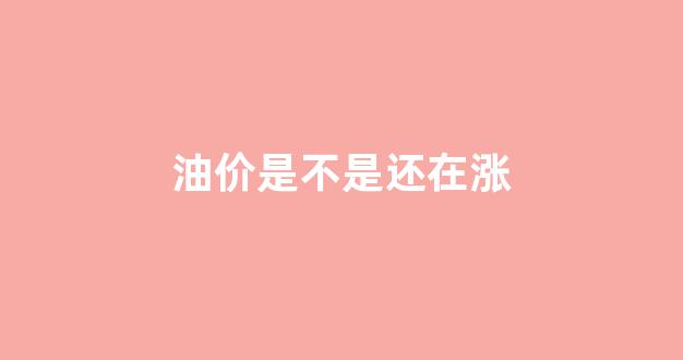 油价是不是还在涨_油价是否还会继续上涨