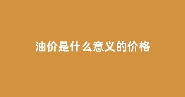 油价是什么意义的价格呢_油价是什么意义的价格