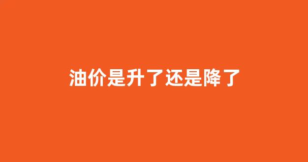 油价是升了还是降了_油价是升了还是降了呢