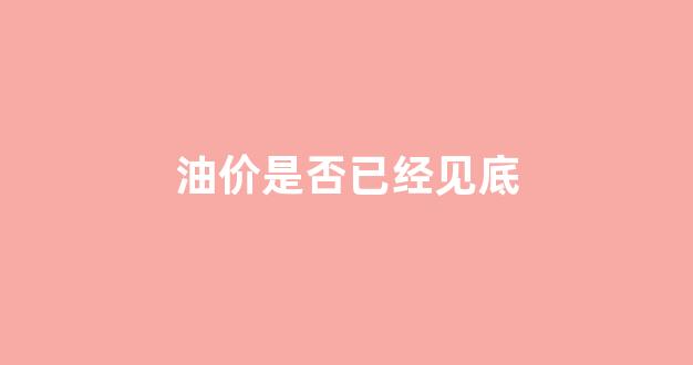 油价是否已经见底_油价在降吗