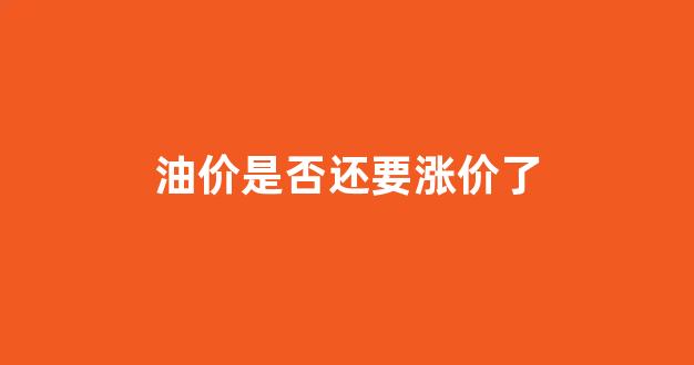 油价要大涨吗_油价是否还要涨价了