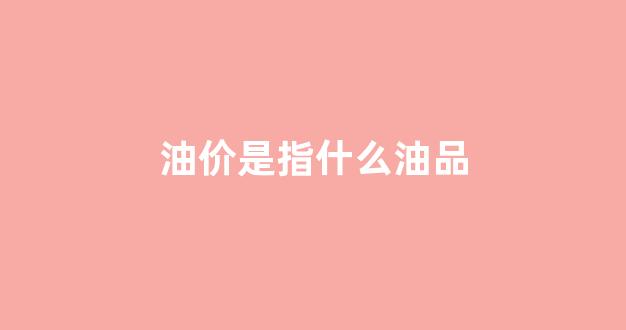 油价是怎么回事_油价是指什么油品