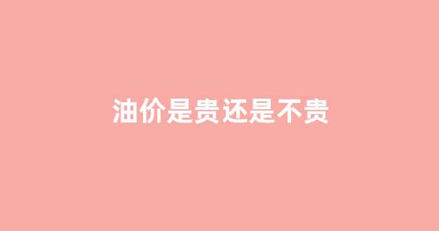 油价合理吗_油价是贵还是不贵