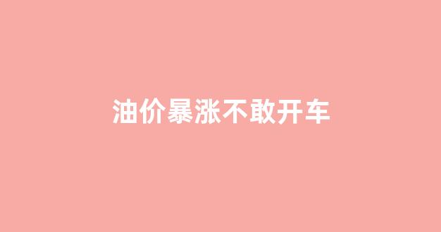 油价涨了车会便宜吗_油价暴涨不敢开车