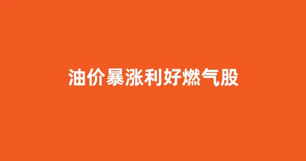 油价暴涨利好燃气股_油价上涨对天然气价格的影响