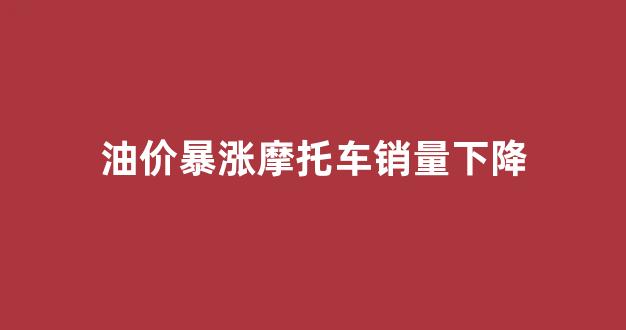 油价暴涨摩托车销量下降_油价暴涨摩托车销量下降了吗