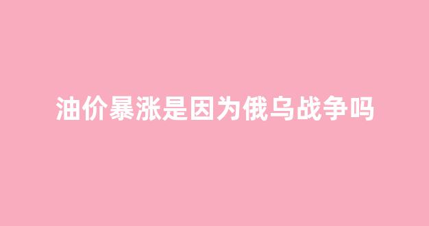 油价暴涨是因为俄乌战争吗_油价涨价的背后