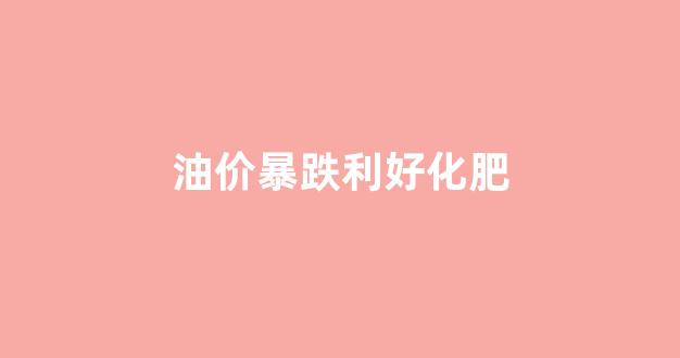 油价暴跌利好化肥_油价跌对化工股影响