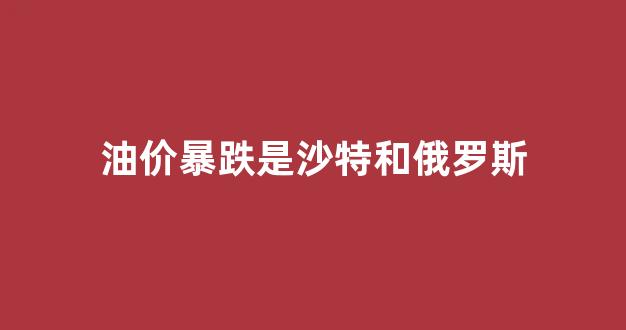 油价暴跌是沙特和俄罗斯有关吗_油价暴跌是沙特和俄罗斯