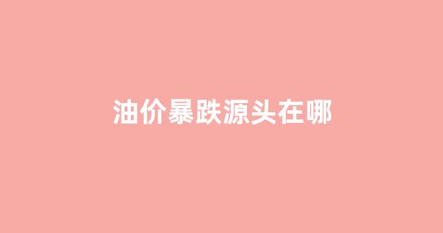 油价暴跌源头在哪_油价暴涨什么原因