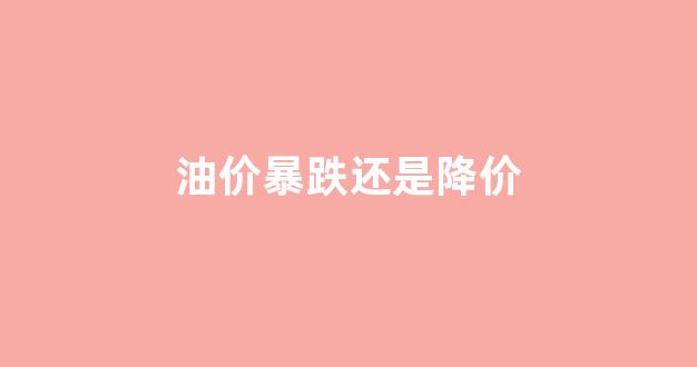 油价暴跌还是降价_油价是不是降了
