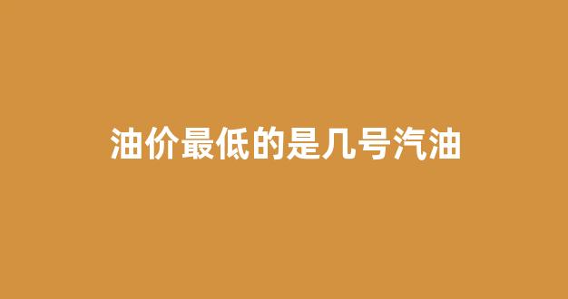 油价最低的是几号汽油_油价最低是多少钱一升