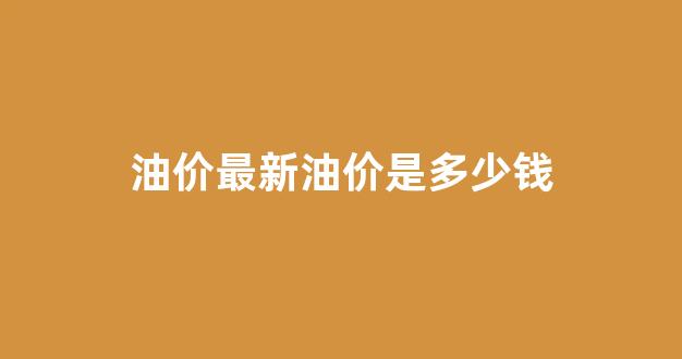 油价最新油价是多少钱_油价最新动态