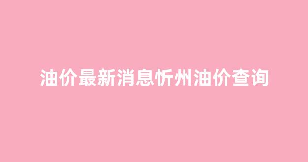 油价最新消息忻州油价查询_忻州实时油价