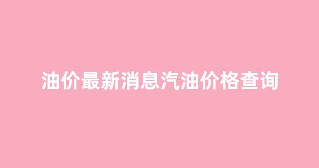 油价汽油今日价格_油价最新消息汽油价格查询