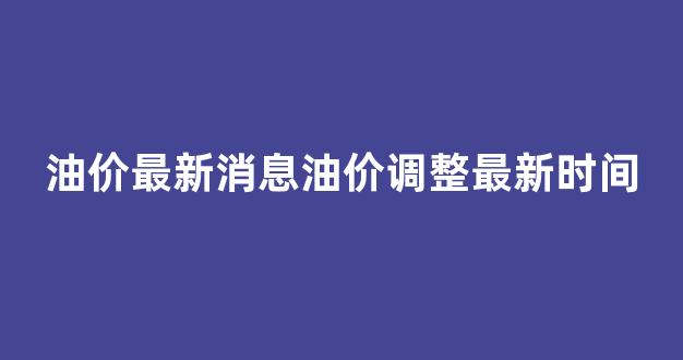 油价最新消息油价调整最新时间查询_油价最新消息油价调整最新时间