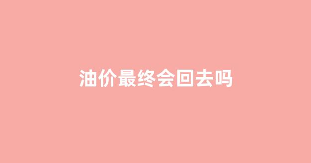 油价最终会回去吗_油价以后会跌吗