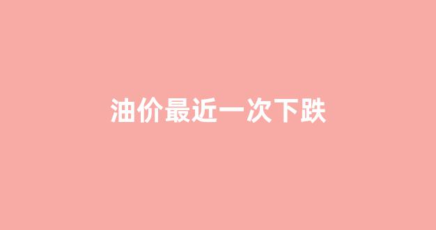 油价最近一次下跌_油价下调创年内最大跌幅