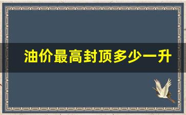 油价最高封顶多少一升_油价封顶上限是多少钱一升