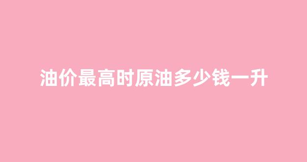 油价最高时原油多少钱一升_原油价格最高点