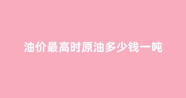 原油价格最高点_油价最高时原油多少钱一吨