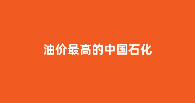 油价最高的中国石化_中石化油价最高价