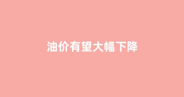 油价有望大幅下降_油价或将下调