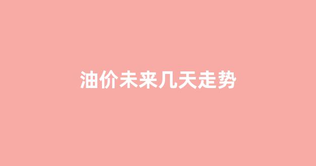 油价未来几天走势_油价未来会跌吗