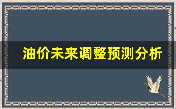油价未来调整预测分析表-未来油价的展望及预测