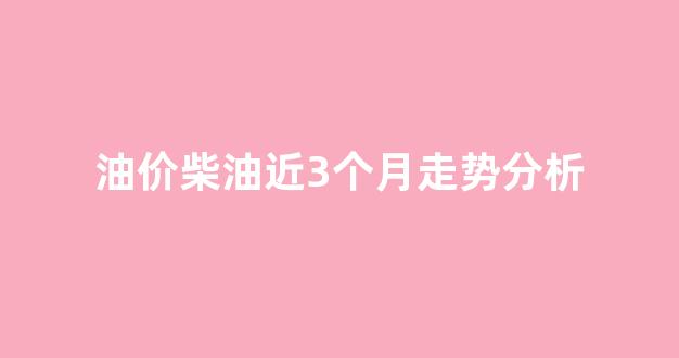 油价柴油近3个月走势分析图_油价柴油近3个月走势分析