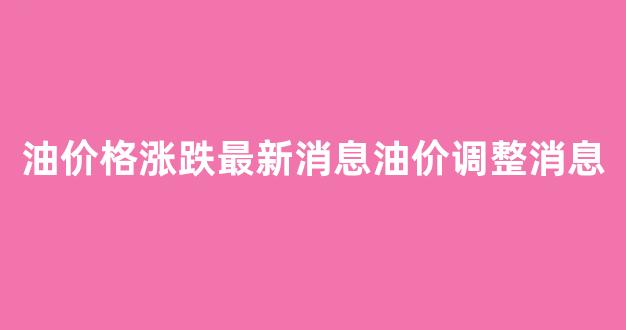 油价调整最新消息价格查询_油价格涨跌最新消息油价调整消息