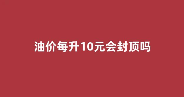 油价每升10元会封顶吗现在_油价每升10元会封顶吗