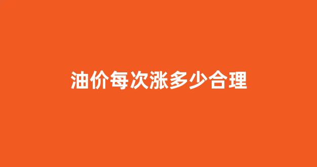 油价每次涨多少合理一点_油价每次涨多少合理