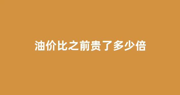 油价比之前贵了多少倍_油价相差好多,什么原因