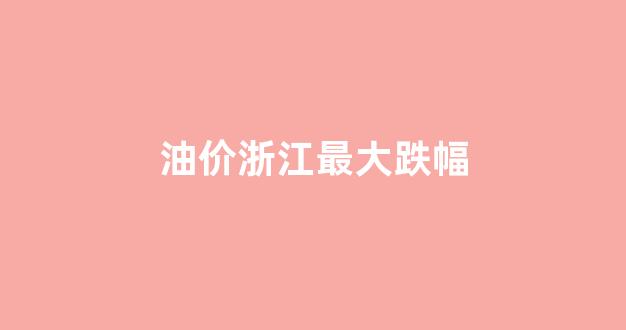 油价浙江最大跌幅_油价浙江调整最新消息