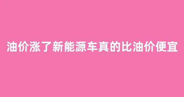 油价涨了新能源车真的比油价便宜_油价涨了新能源车真的比油价便